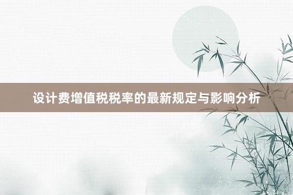 设计费增值税税率的最新规定与影响分析